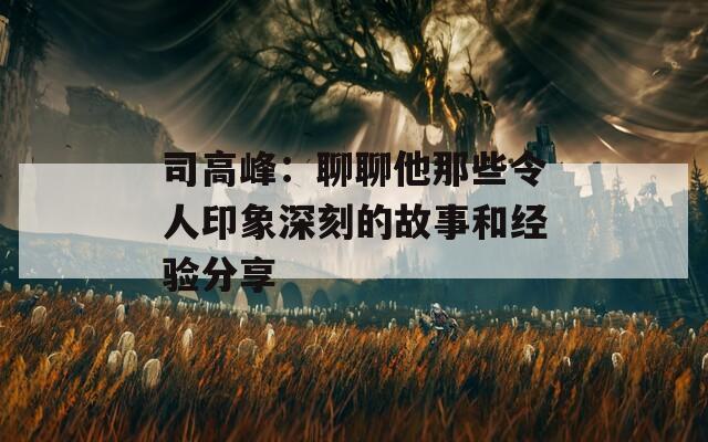 司高峰：聊聊他那些令人印象深刻的故事和经验分享