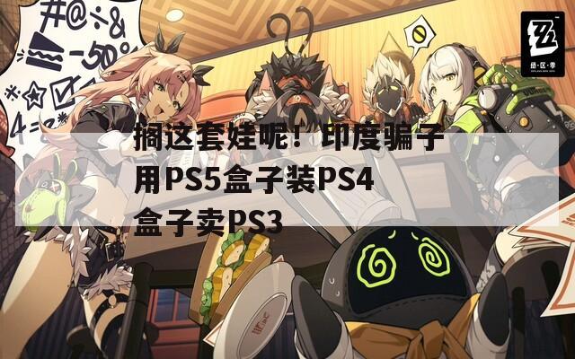 搁这套娃呢！印度骗子用PS5盒子装PS4盒子卖PS3