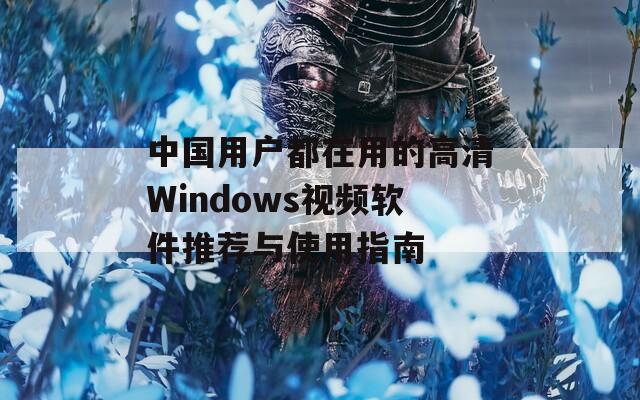 中国用户都在用的高清Windows视频软件推荐与使用指南