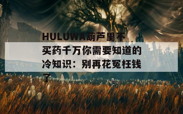 HULUWA葫芦里不买药千万你需要知道的冷知识：别再花冤枉钱了