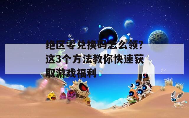 绝区零兑换码怎么领？这3个方法教你快速获取游戏福利