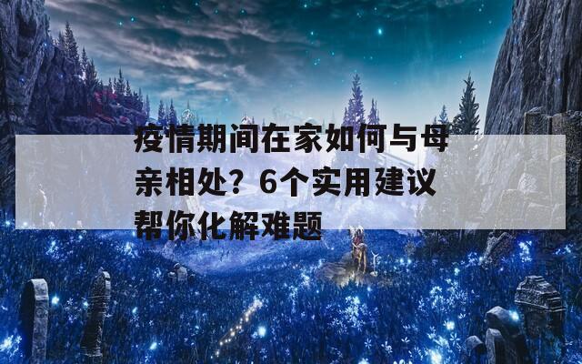 疫情期间在家如何与母亲相处？6个实用建议帮你化解难题