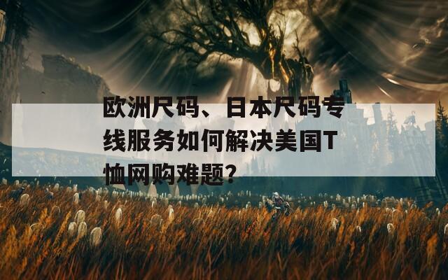 欧洲尺码、日本尺码专线服务如何解决美国T恤网购难题？