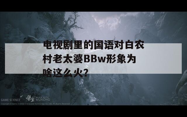 电视剧里的国语对白农村老太婆BBw形象为啥这么火？