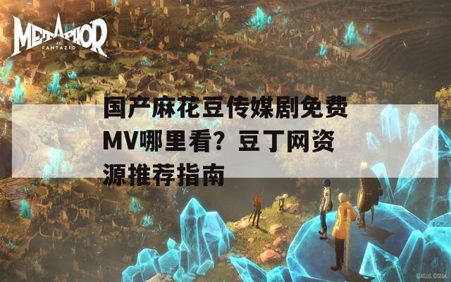 国产麻花豆传媒剧免费MV哪里看？豆丁网资源推荐指南