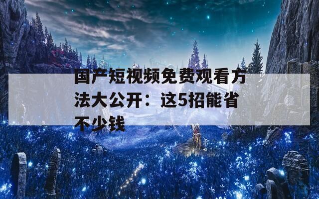 国产短视频免费观看方法大公开：这5招能省不少钱