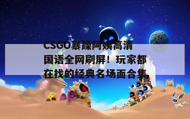 CSGO暴躁阿姨高清国语全网刷屏！玩家都在找的经典名场面合集