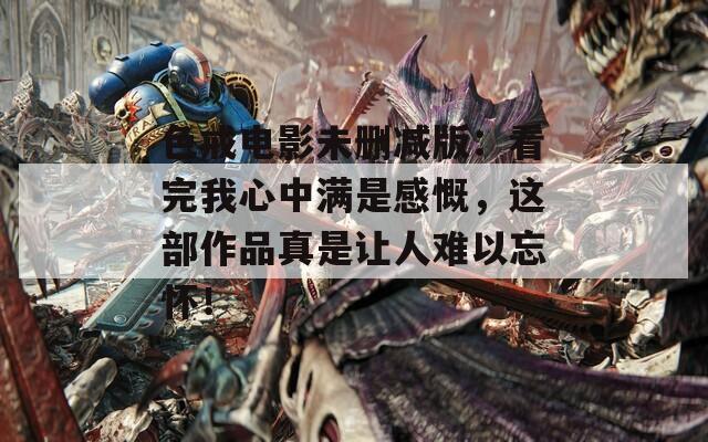 色戒电影未删减版：看完我心中满是感慨，这部作品真是让人难以忘怀！