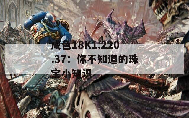 成色18K1.220.37：你不知道的珠宝小知识