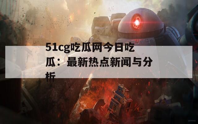 51cg吃瓜网今日吃瓜：最新热点新闻与分析