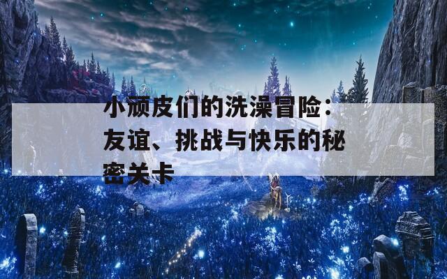 小顽皮们的洗澡冒险：友谊、挑战与快乐的秘密关卡