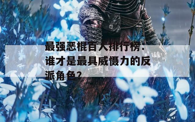 最强恶棍百人排行榜：谁才是最具威慑力的反派角色？