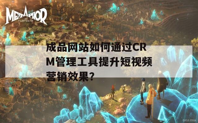 成品网站如何通过CRM管理工具提升短视频营销效果？