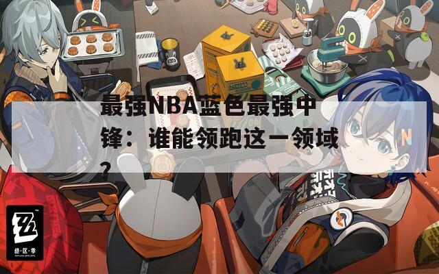 最强NBA蓝色最强中锋：谁能领跑这一领域？