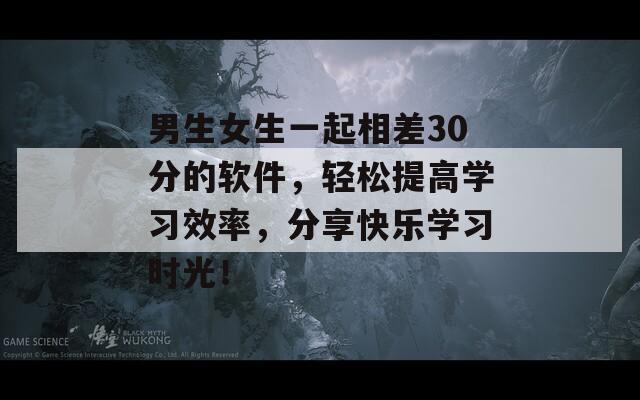 男生女生一起相差30分的软件，轻松提高学习效率，分享快乐学习时光！