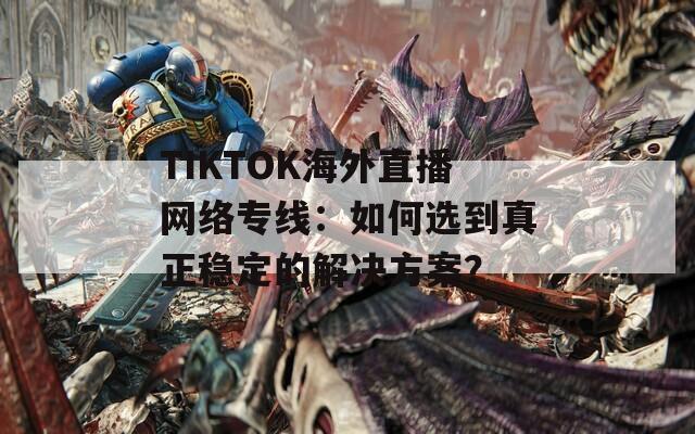 TIKTOK海外直播网络专线：如何选到真正稳定的解决方案？