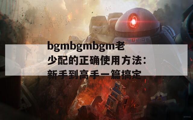 bgmbgmbgm老少配的正确使用方法：新手到高手一篇搞定