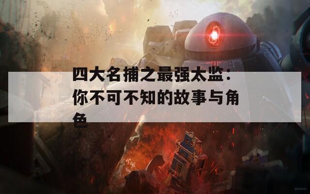 四大名捕之最强太监：你不可不知的故事与角色