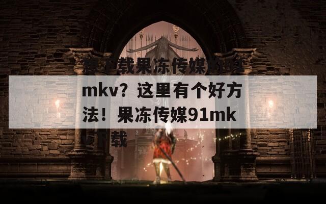 想下载果冻传媒的91mkv？这里有个好方法！果冻传媒91mkv下载