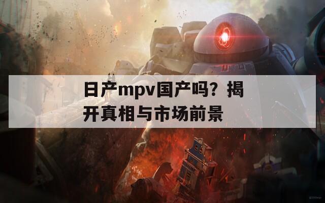 日产mpv国产吗？揭开真相与市场前景