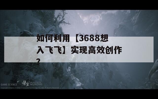 如何利用【3688想入飞飞】实现高效创作？