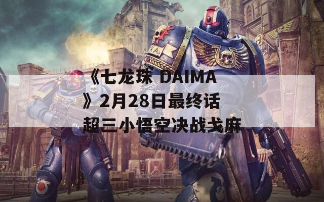 《七龙珠 DAIMA》2月28日最终话 超三小悟空决战戈麻