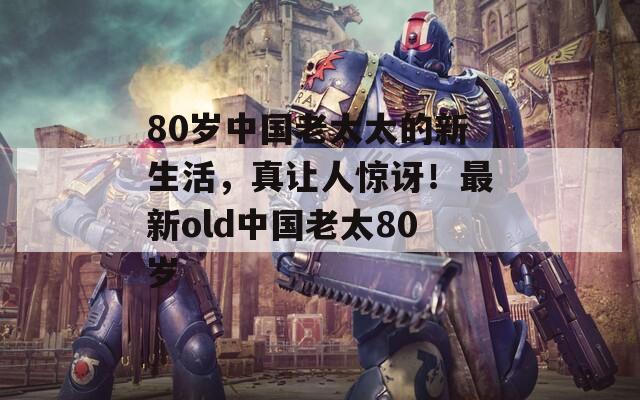 80岁中国老太太的新生活，真让人惊讶！最新old中国老太80岁