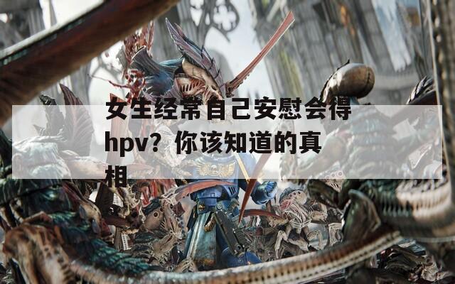 女生经常自己安慰会得hpv？你该知道的真相