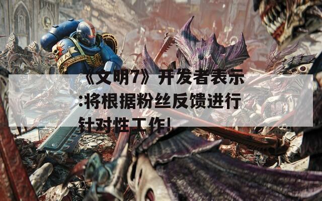 《文明7》开发者表示:将根据粉丝反馈进行针对性工作!