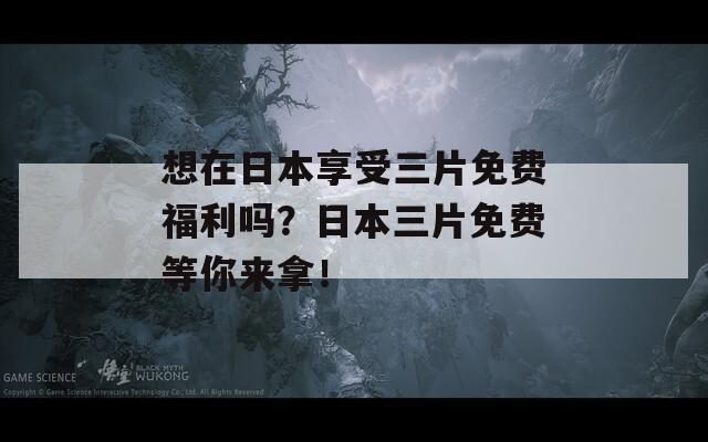 想在日本享受三片免费福利吗？日本三片免费等你来拿！