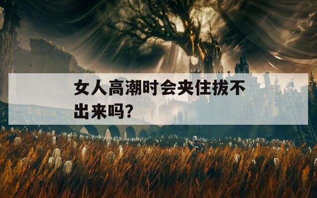 女人高潮时会夹住拔不出来吗？