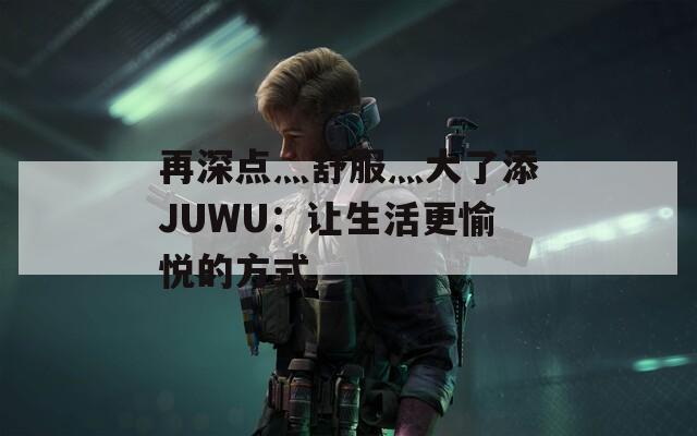 再深点灬舒服灬大了添JUWU：让生活更愉悦的方式