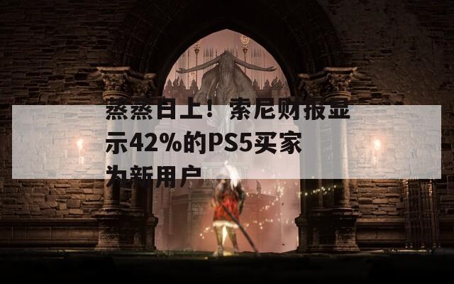 蒸蒸日上！索尼财报显示42%的PS5买家为新用户