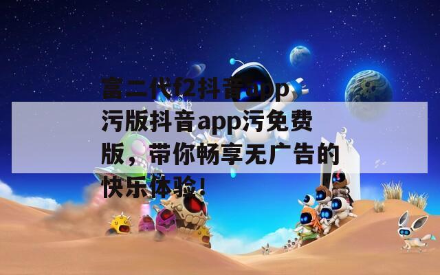 富二代f2抖音app污版抖音app污免费版，带你畅享无广告的快乐体验！