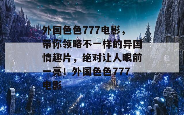 外国色色777电影，带你领略不一样的异国情趣片，绝对让人眼前一亮！外国色色777电影