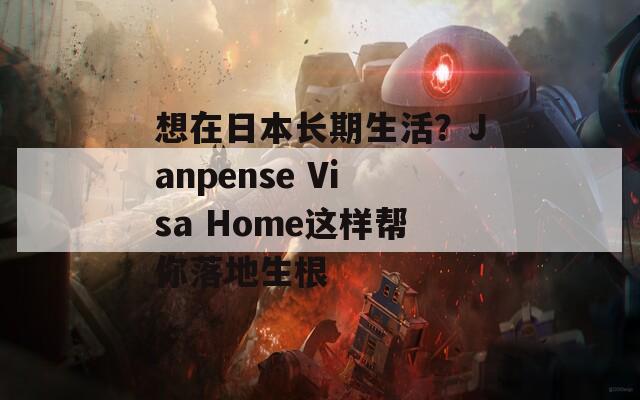 想在日本长期生活？Janpense Visa Home这样帮你落地生根