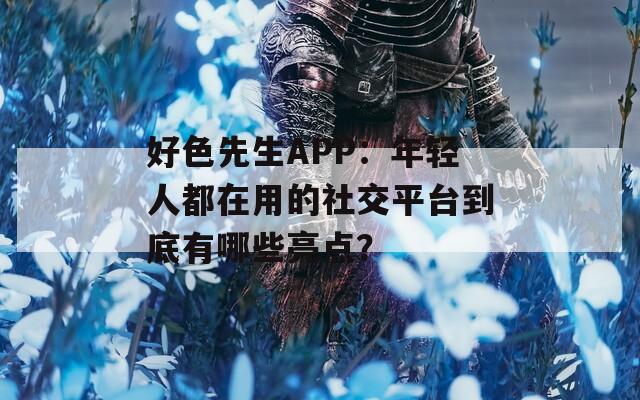 好色先生APP：年轻人都在用的社交平台到底有哪些亮点？