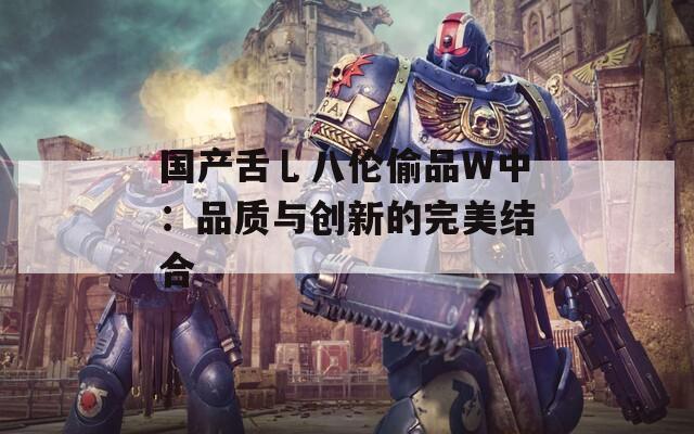 国产舌乚八伦偷品W中：品质与创新的完美结合