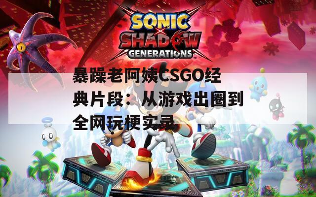 暴躁老阿姨CSGO经典片段：从游戏出圈到全网玩梗实录