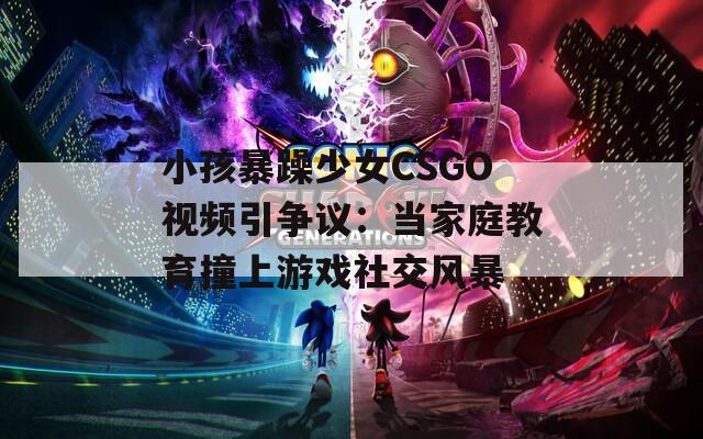 小孩暴躁少女CSGO视频引争议：当家庭教育撞上游戏社交风暴