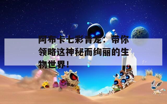 阿布卡七彩青龙：带你领略这神秘而绚丽的生物世界！