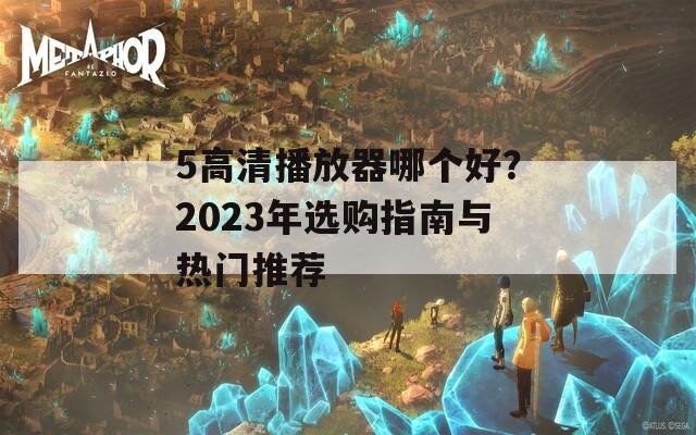 5高清播放器哪个好？2023年选购指南与热门推荐