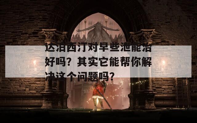 达泊西汀对早些泄能治好吗？其实它能帮你解决这个问题吗？