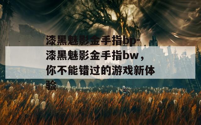 漆黑魅影金手指bp-漆黑魅影金手指bw，你不能错过的游戏新体验