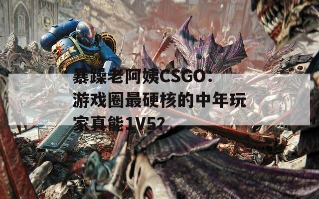 暴躁老阿姨CSGO：游戏圈最硬核的中年玩家真能1V5？