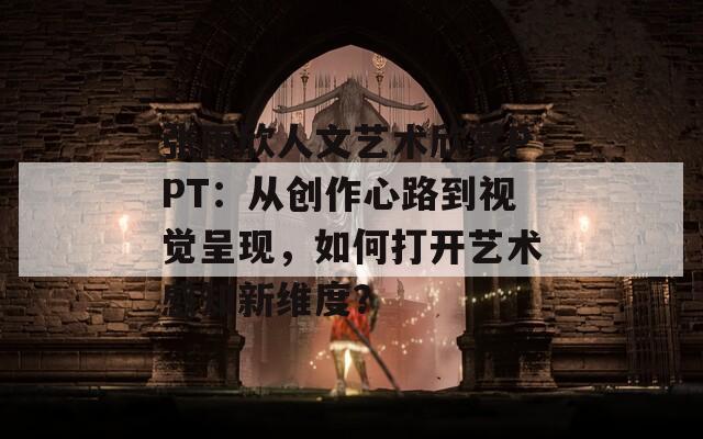 张雨欣人文艺术欣赏PPT：从创作心路到视觉呈现，如何打开艺术感知新维度？