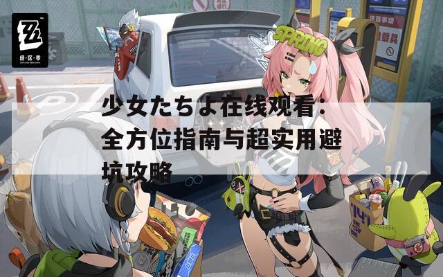 少女たちよ在线观看：全方位指南与超实用避坑攻略