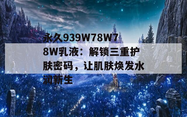 永久939W78W78W乳液：解锁三重护肤密码，让肌肤焕发水润新生