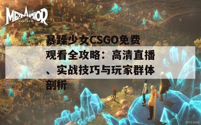 暴躁少女CSGO免费观看全攻略：高清直播、实战技巧与玩家群体剖析