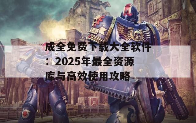 成全免费下载大全软件：2025年最全资源库与高效使用攻略